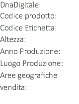 DnaDigitale: Codice prodotto: Codice Etichetta:
Altezza:
Anno Produzione:
Luogo Produzione:
Aree geografiche vendita: