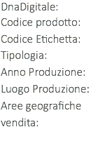 DnaDigitale: Codice prodotto: Codice Etichetta:
Tipologia:
Anno Produzione:
Luogo Produzione:
Aree geografiche vendita: