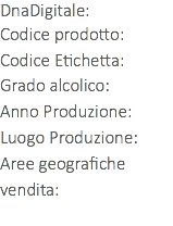 DnaDigitale: Codice prodotto: Codice Etichetta:
Grado alcolico:
Anno Produzione:
Luogo Produzione:
Aree geografiche vendita: